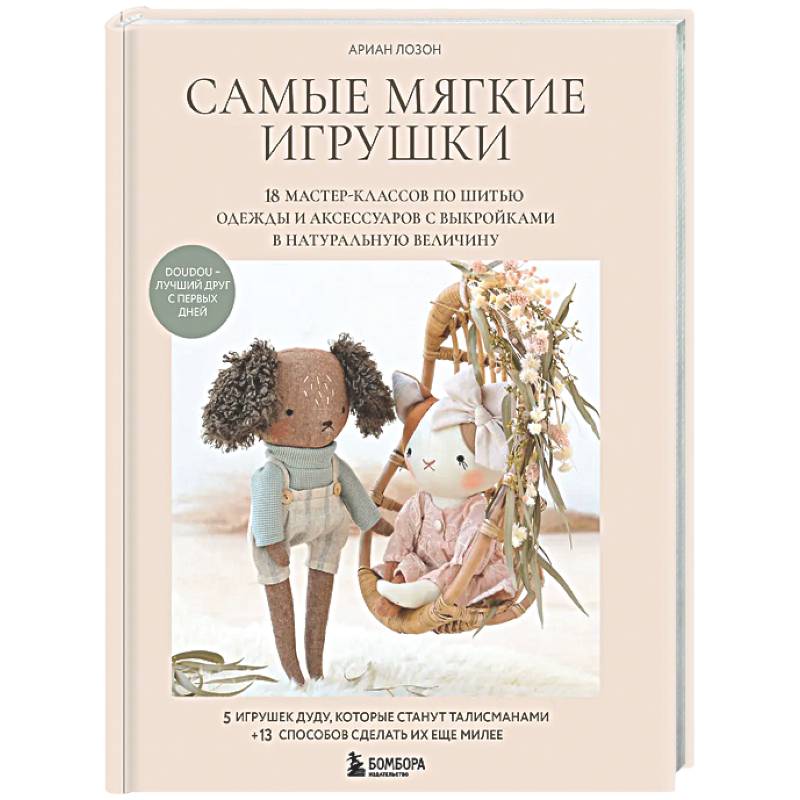 Самые мягкие игрушки. 18 мастер-классов по шитью одежды и аксессуаров с выкройками в натуральную величину.