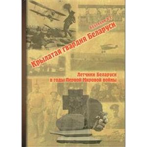 Крылатая гвардия Беларуси. Книга 1. Летчики Беларуси в годы Первой Мировой войны Крылатая гвардия Беларуси. Книга 1. Летчики Беларуси в годы Первой Мировой войны