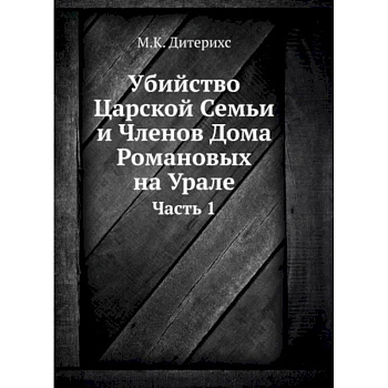 Убийство Царской Семьи и Членов Дома Романовых на Урале. Ч. 1. (репринтное изд.) Убийство Царской Семьи и Членов Дома Романовых на Урале. Ч. 1. (репринтное изд.)